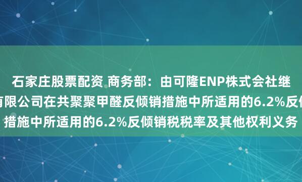 石家庄股票配资 商务部：由可隆ENP株式会社继承（株）可隆塑胶股份有限公司在共聚聚甲醛反倾销措施中所适用的6.2%反倾销税税率及其他权利义务
