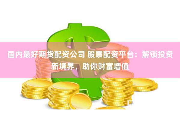 国内最好期货配资公司 股票配资平台：解锁投资新境界，助你财富增值
