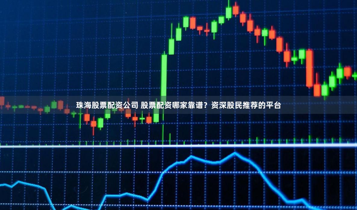 珠海股票配资公司 股票配资哪家靠谱？资深股民推荐的平台
