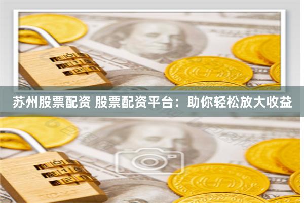 苏州股票配资 股票配资平台：助你轻松放大收益