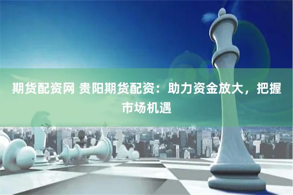 期货配资网 贵阳期货配资：助力资金放大，把握市场机遇