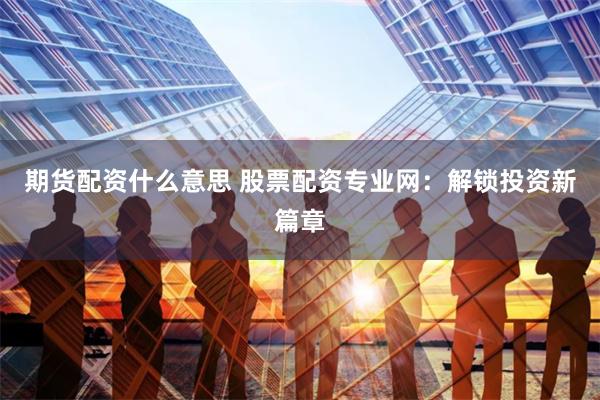 期货配资什么意思 股票配资专业网：解锁投资新篇章