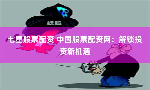 七星股票配资 中国股票配资网：解锁投资新机遇
