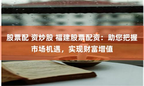 股票配 资炒股 福建股票配资：助您把握市场机遇，实现财富增值