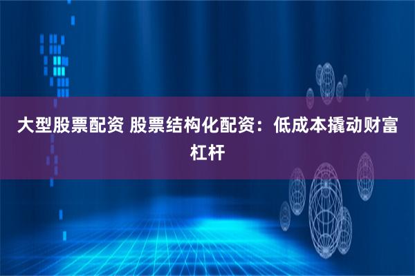 大型股票配资 股票结构化配资：低成本撬动财富杠杆