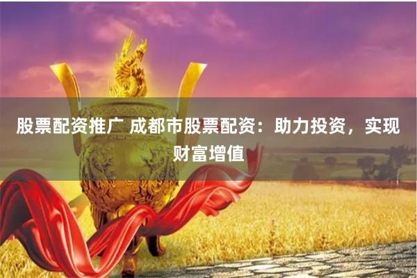 股票配资推广 成都市股票配资：助力投资，实现财富增值
