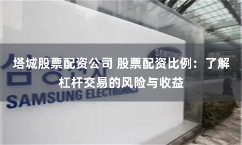 塔城股票配资公司 股票配资比例：了解杠杆交易的风险与收益