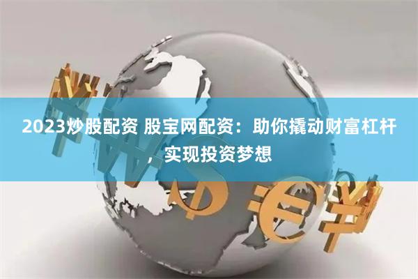 2023炒股配资 股宝网配资：助你撬动财富杠杆，实现投资梦想