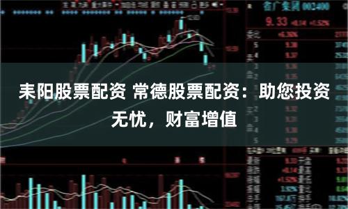 耒阳股票配资 常德股票配资：助您投资无忧，财富增值