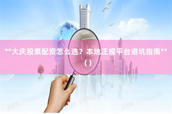 **大庆股票配资怎么选？本地正规平台避坑指南**（）